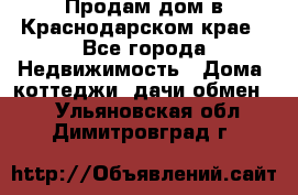 Продам дом в Краснодарском крае - Все города Недвижимость » Дома, коттеджи, дачи обмен   . Ульяновская обл.,Димитровград г.